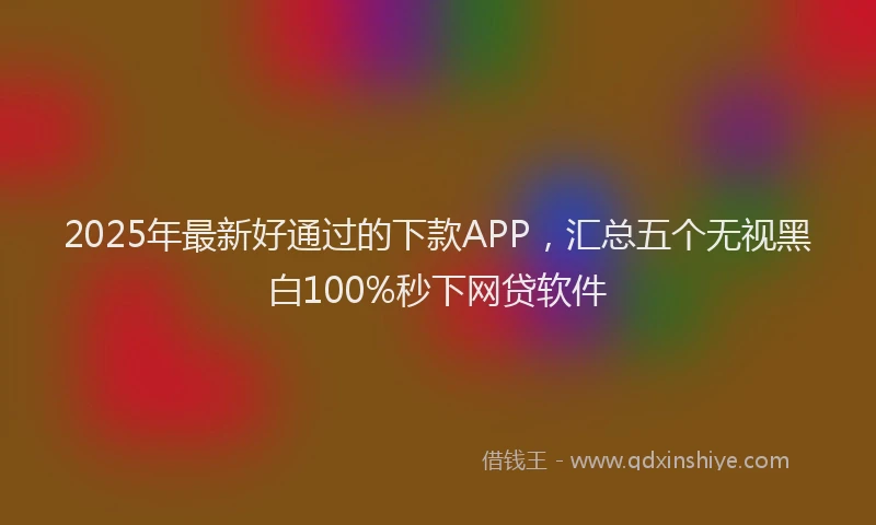 2025年最新好通过的下款APP，汇总五个无视黑白100%秒下网贷软件