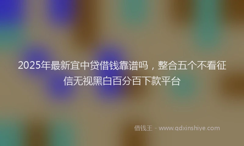 2025年最新宜中贷借钱靠谱吗，整合五个不看征信无视黑白百分百下款平台