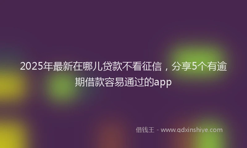 2025年最新在哪儿贷款不看征信，分享5个有逾期借款容易通过的app