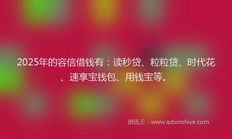 2025年的容信借钱有：读秒贷、粒粒贷、时代花、速享宝钱包、用钱宝等。