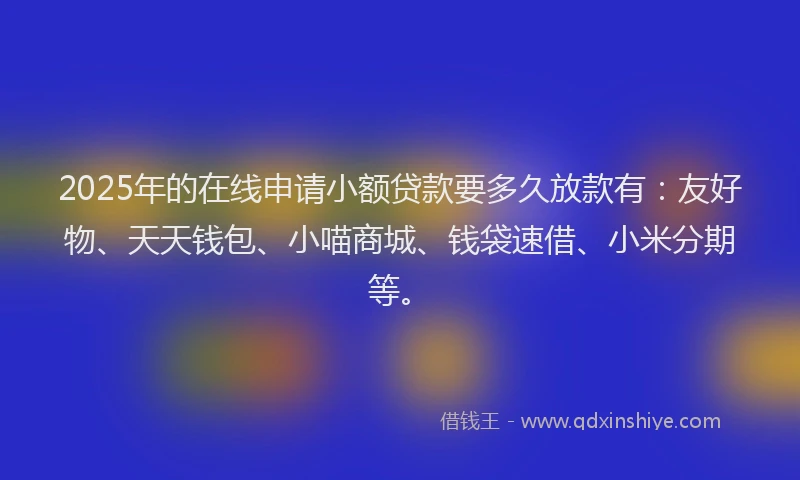 2025年的在线申请小额贷款要多久放款有：友好物、天天钱包、小喵商城、钱袋速借、小米分期等。
