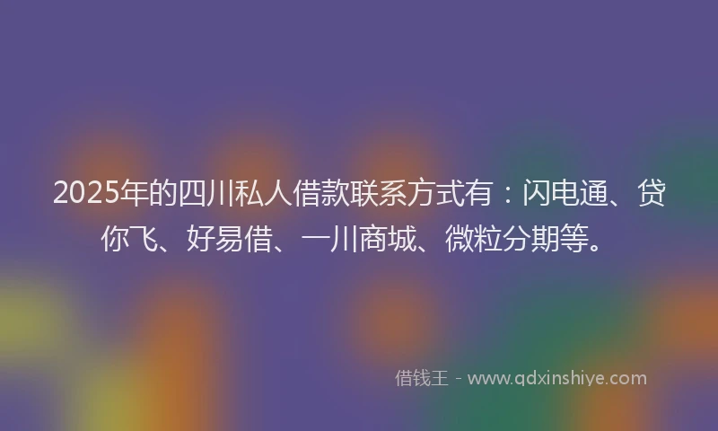 2025年的四川私人借款联系方式有：闪电通、贷你飞、好易借、一川商城、微粒分期等。