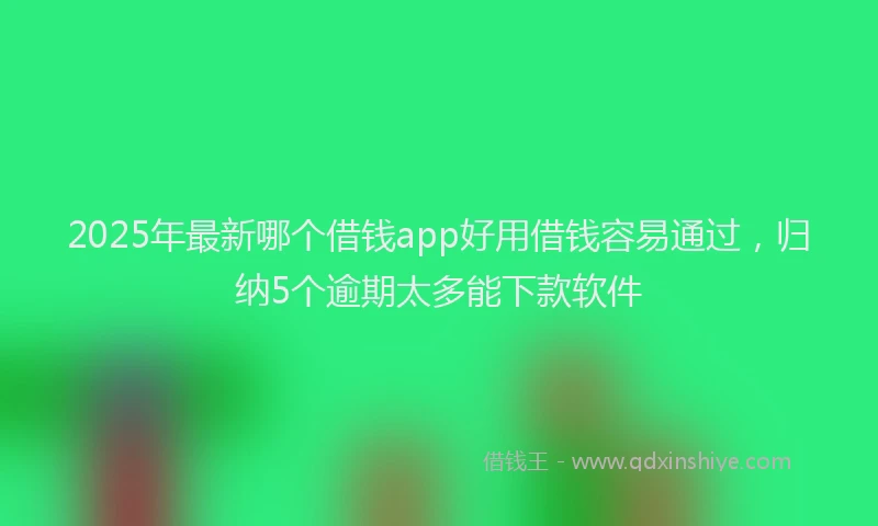 2025年最新哪个借钱app好用借钱容易通过，归纳5个逾期太多能下款软件