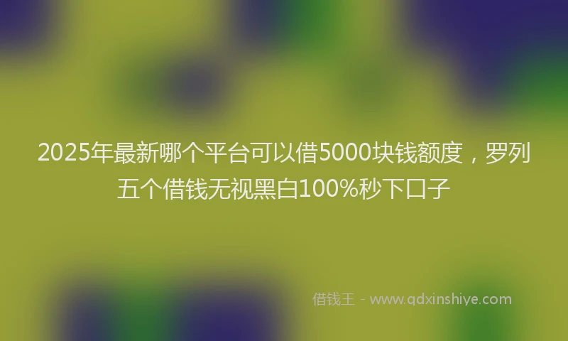 2025年最新哪个平台可以借5000块钱额度，罗列五个借钱无视黑白100%秒下口子