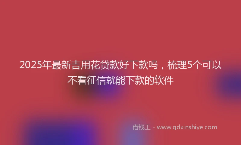 2025年最新吉用花贷款好下款吗，梳理5个可以不看征信就能下款的软件