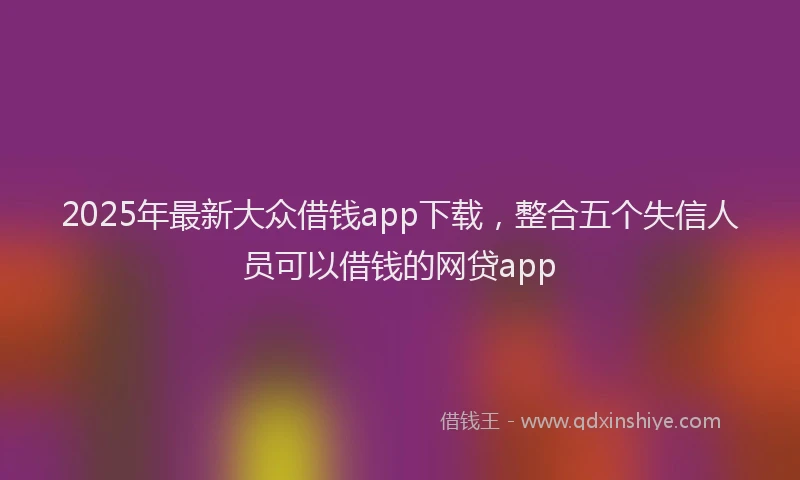 2025年最新大众借钱app下载，整合五个失信人员可以借钱的网贷app