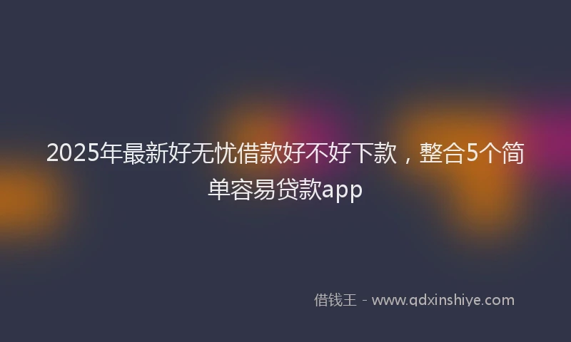 2025年最新好无忧借款好不好下款，整合5个简单容易贷款app