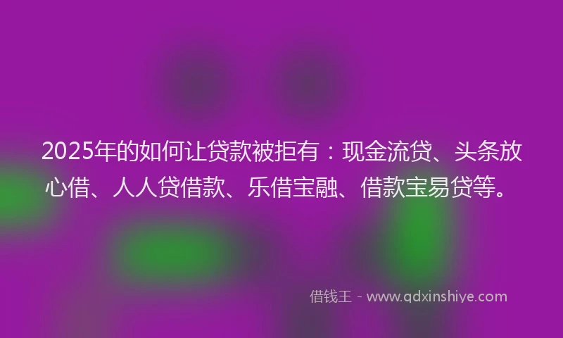 2025年的如何让贷款被拒有：现金流贷、头条放心借、人人贷借款、乐借宝融、借款宝易贷等。