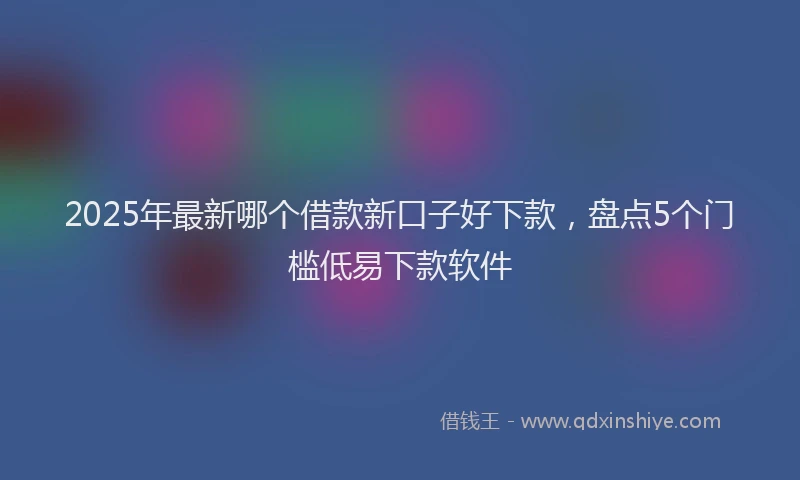 2025年最新哪个借款新口子好下款，盘点5个门槛低易下款软件