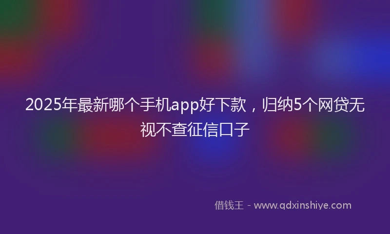 2025年最新哪个手机app好下款，归纳5个网贷无视不查征信口子
