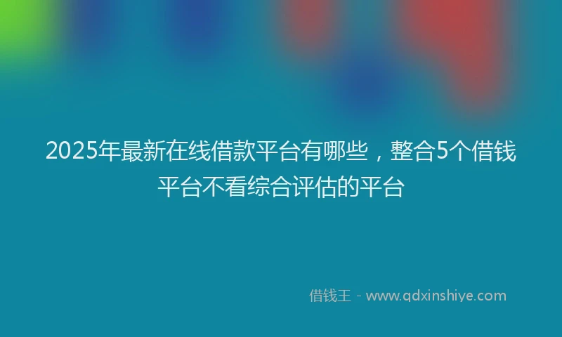 2025年最新在线借款平台有哪些，整合5个借钱平台不看综合评估的平台