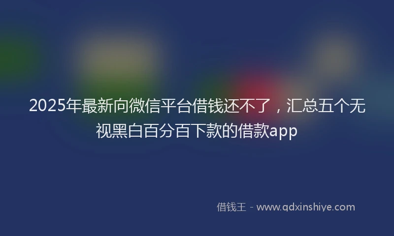 2025年最新向微信平台借钱还不了，汇总五个无视黑白百分百下款的借款app
