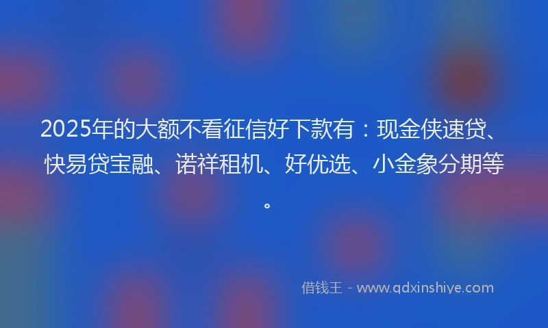2025年的大额不看征信好下款有：现金侠速贷、快易贷宝融、诺祥租机、好优选、小金象分期等。