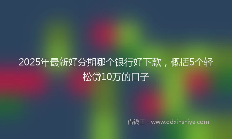 2025年最新好分期哪个银行好下款，概括5个轻松贷10万的口子