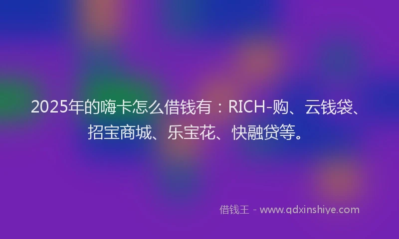 2025年的嗨卡怎么借钱有：RICH-购、云钱袋、招宝商城、乐宝花、快融贷等。