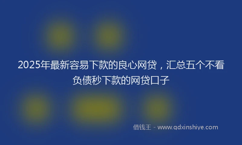2025年最新容易下款的良心网贷，汇总五个不看负债秒下款的网贷口子