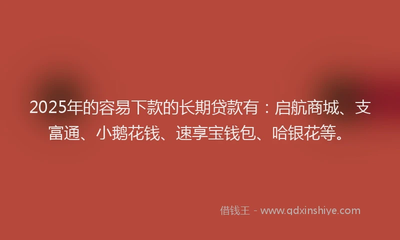 2025年的容易下款的长期贷款有：启航商城、支富通、小鹅花钱、速享宝钱包、哈银花等。