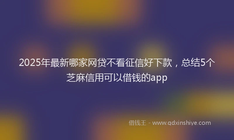 2025年最新哪家网贷不看征信好下款，总结5个芝麻信用可以借钱的app