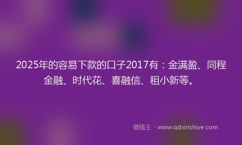 2025年的容易下款的口子2017有：金满盈、同程金融、时代花、喜融信、租小新等。