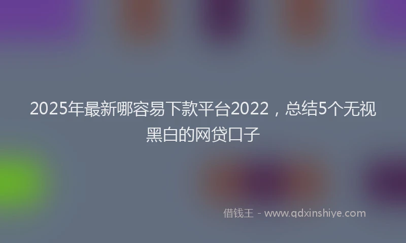 2025年最新哪容易下款平台2022，总结5个无视黑白的网贷口子