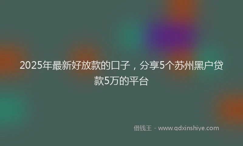 2025年最新好放款的口子，分享5个苏州黑户贷款5万的平台