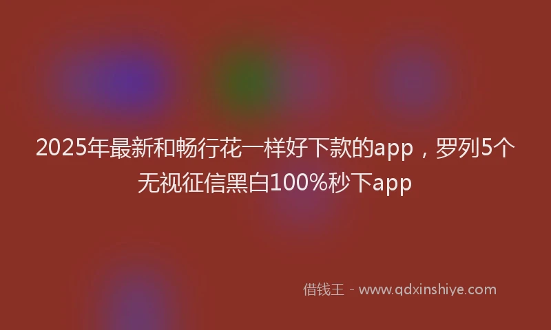 2025年最新和畅行花一样好下款的app，罗列5个无视征信黑白100%秒下app