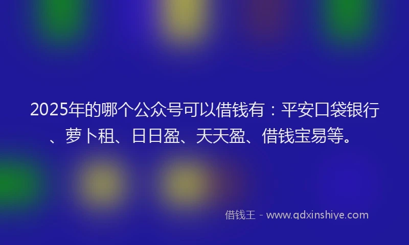 2025年的哪个公众号可以借钱有：平安口袋银行、萝卜租、日日盈、天天盈、借钱宝易等。