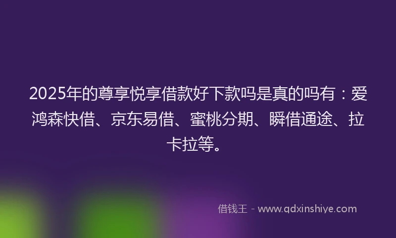 2025年的尊享悦享借款好下款吗是真的吗有：爱鸿森快借、京东易借、蜜桃分期、瞬借通途、拉卡拉等。