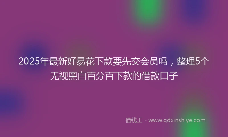 2025年最新好易花下款要先交会员吗，整理5个无视黑白百分百下款的借款口子