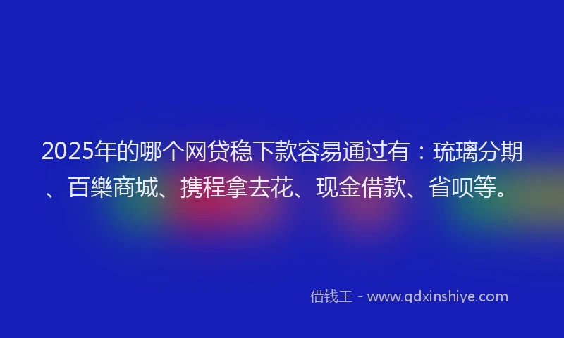 2025年的哪个网贷稳下款容易通过有：琉璃分期、百樂商城、携程拿去花、现金借款、省呗等。