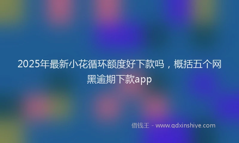 2025年最新小花循环额度好下款吗，概括五个网黑逾期下款app