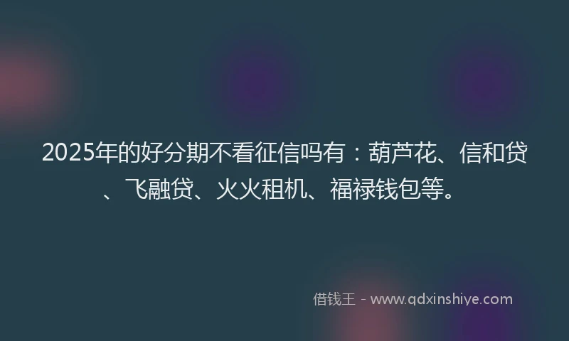2025年的好分期不看征信吗有：葫芦花、信和贷、飞融贷、火火租机、福禄钱包等。