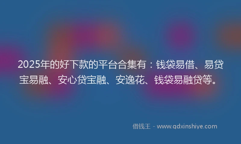 2025年的好下款的平台合集有：钱袋易借、易贷宝易融、安心贷宝融、安逸花、钱袋易融贷等。