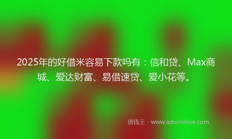 2025年的好借米容易下款吗有：信和贷、Max商城、爱达财富、易借速贷、爱小花等。