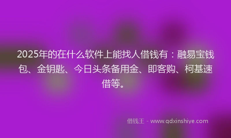 2025年的在什么软件上能找人借钱有：融易宝钱包、金钥匙、今日头条备用金、即客购、柯基速借等。