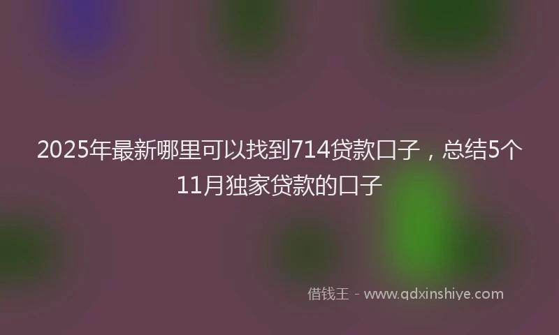 2025年最新哪里可以找到714贷款口子，总结5个11月独家贷款的口子