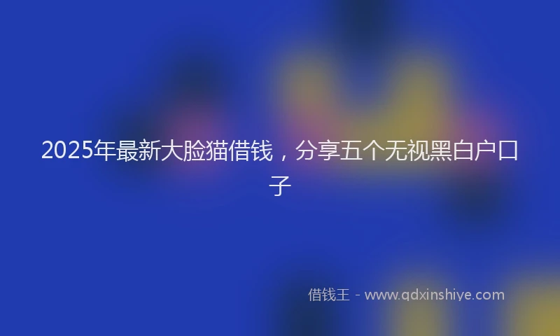 2025年最新大脸猫借钱，分享五个无视黑白户口子