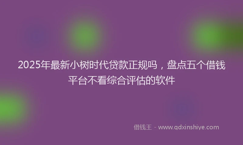 2025年最新小树时代贷款正规吗，盘点五个借钱平台不看综合评估的软件