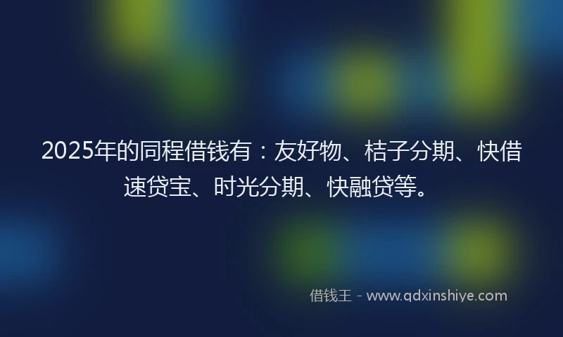 2025年的同程借钱有：友好物、桔子分期、快借速贷宝、时光分期、快融贷等。
