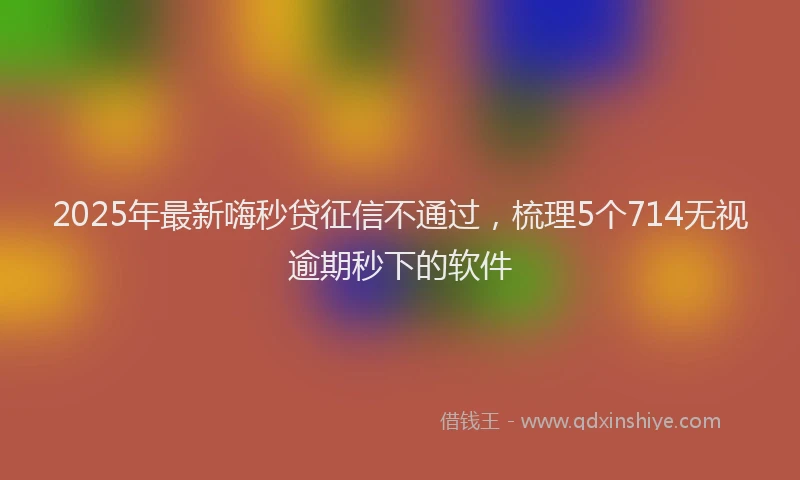 2025年最新嗨秒贷征信不通过，梳理5个714无视逾期秒下的软件