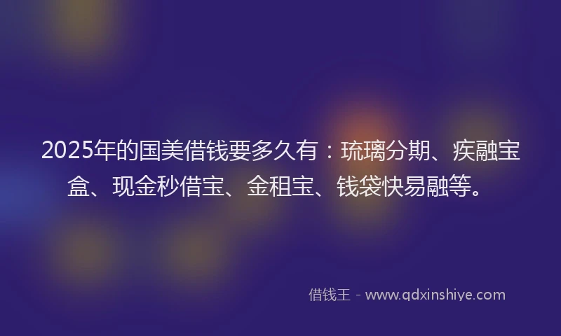 2025年的国美借钱要多久有：琉璃分期、疾融宝盒、现金秒借宝、金租宝、钱袋快易融等。
