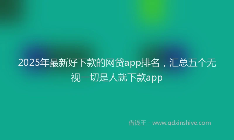2025年最新好下款的网贷app排名，汇总五个无视一切是人就下款app
