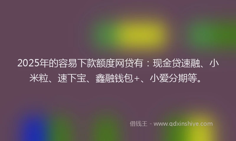 2025年的容易下款额度网贷有：现金贷速融、小米粒、速下宝、鑫融钱包+、小爱分期等。