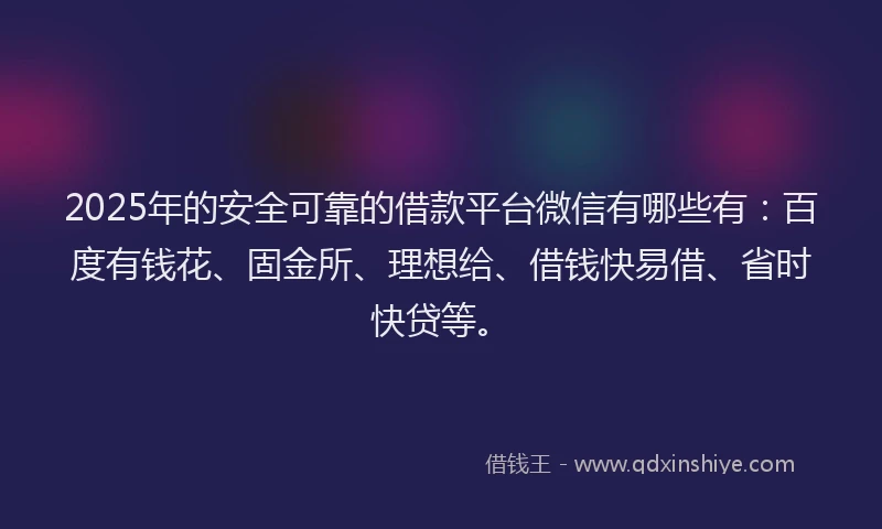 2025年的安全可靠的借款平台微信有哪些有：百度有钱花、固金所、理想给、借钱快易借、省时快贷等。