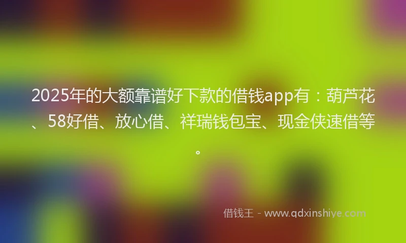 2025年的大额靠谱好下款的借钱app有：葫芦花、58好借、放心借、祥瑞钱包宝、现金侠速借等。