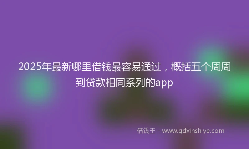2025年最新哪里借钱最容易通过，概括五个周周到贷款相同系列的app