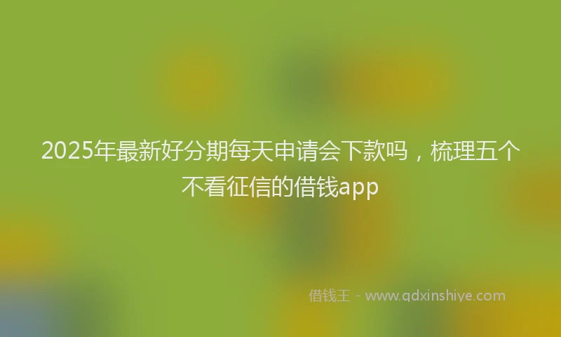 2025年最新好分期每天申请会下款吗，梳理五个不看征信的借钱app