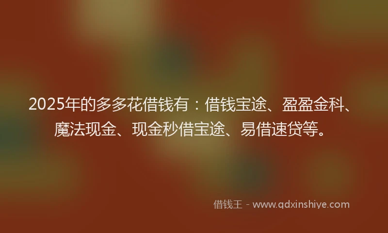2025年的多多花借钱有：借钱宝途、盈盈金科、魔法现金、现金秒借宝途、易借速贷等。