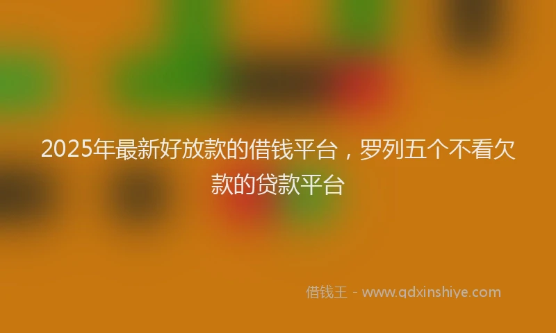 2025年最新好放款的借钱平台，罗列五个不看欠款的贷款平台