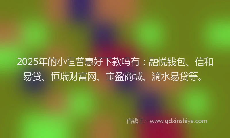 2025年的小恒普惠好下款吗有：融悦钱包、信和易贷、恒瑞财富网、宝盈商城、滴水易贷等。